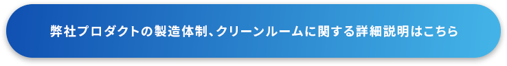 弊社プロダクトの製造体制、クリーンルームに関する詳細説明はこちら