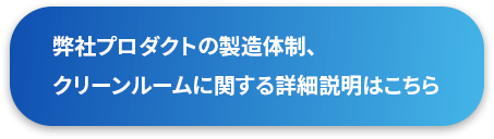 弊社プロダクトの製造体制、クリーンルームに関する詳細説明はこちら